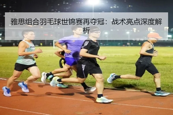 雅思组合羽毛球世锦赛再夺冠：战术亮点深度解析